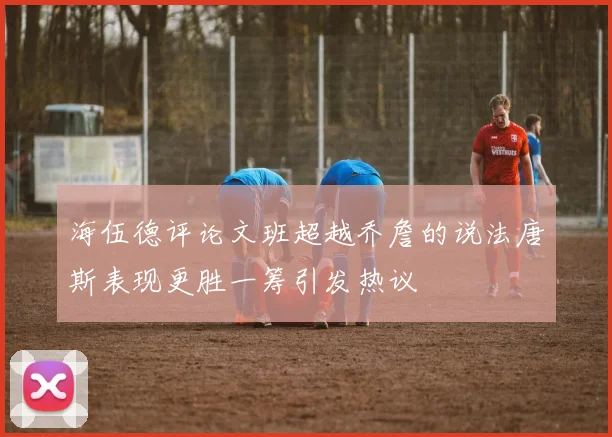 海伍德评论文班超越乔詹的说法唐斯表现更胜一筹引发热议