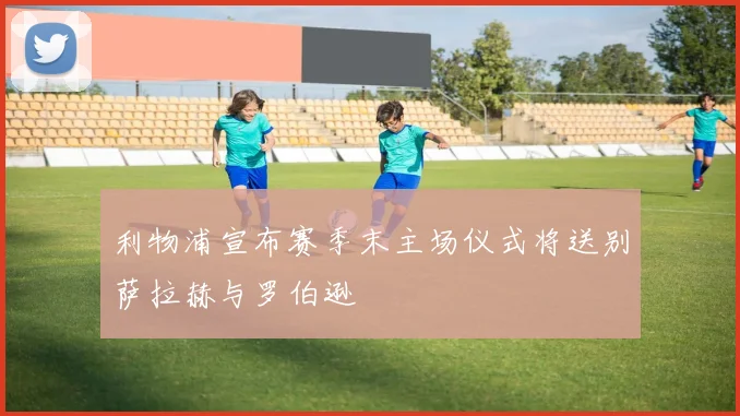 利物浦宣布赛季末主场仪式将送别萨拉赫与罗伯逊