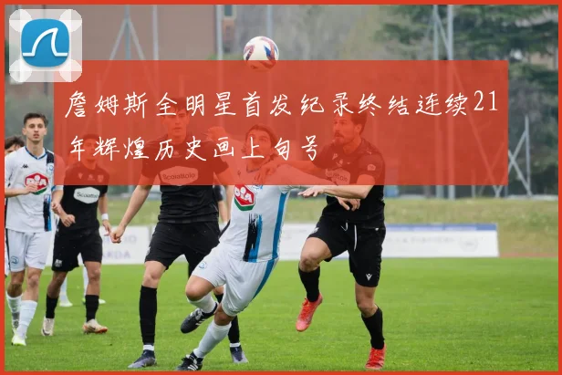 詹姆斯全明星首发纪录终结连续21年辉煌历史画上句号