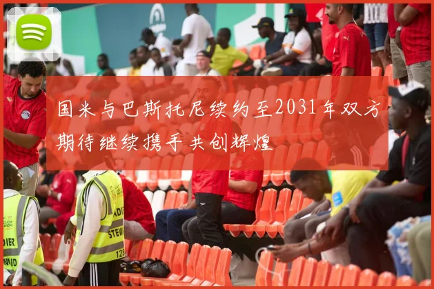 国米与巴斯托尼续约至2031年双方期待继续携手共创辉煌