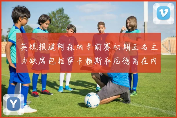 英媒报道阿森纳季前赛初期五名主力缺席包括萨卡赖斯和厄德高在内