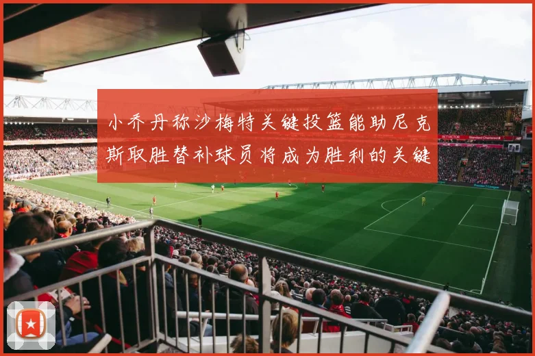 小乔丹称沙梅特关键投篮能助尼克斯取胜替补球员将成为胜利的关键因素