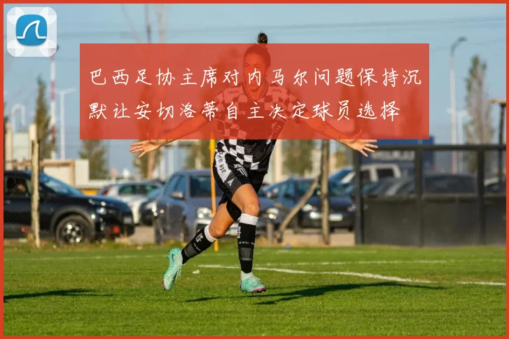 巴西足协主席对内马尔问题保持沉默让安切洛蒂自主决定球员选择