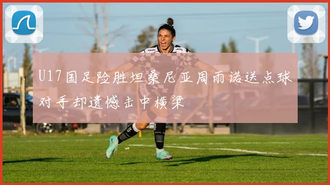 U17国足险胜坦桑尼亚周雨诺送点球对手却遗憾击中横梁
