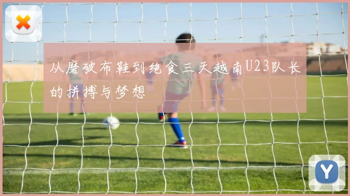 从磨破布鞋到绝食三天越南U23队长的拼搏与梦想