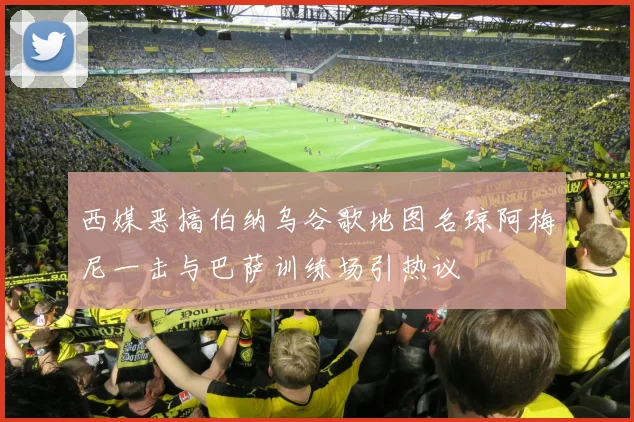 西媒恶搞伯纳乌谷歌地图名琼阿梅尼一击与巴萨训练场引热议