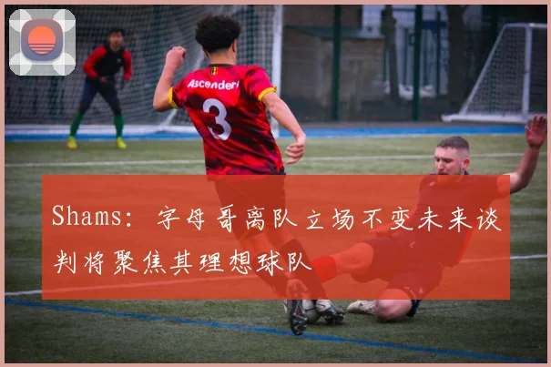 Shams：字母哥离队立场不变未来谈判将聚焦其理想球队