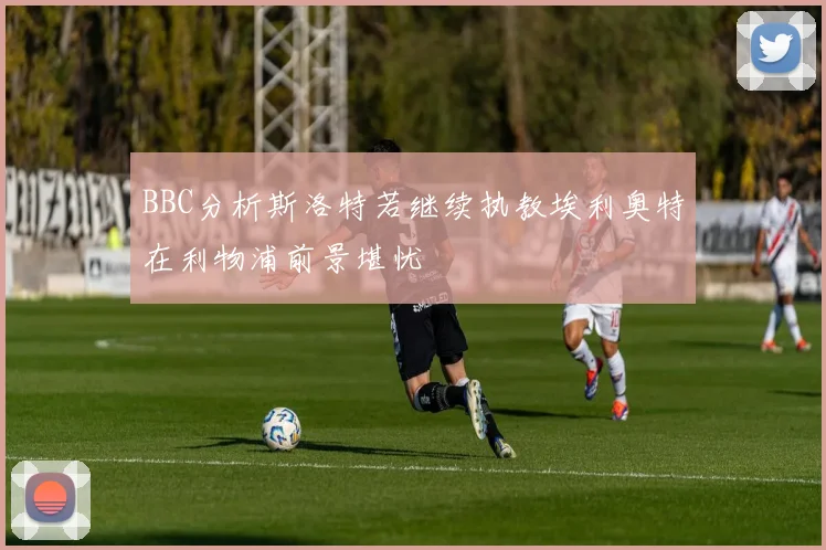 BBC分析斯洛特若继续执教埃利奥特在利物浦前景堪忧