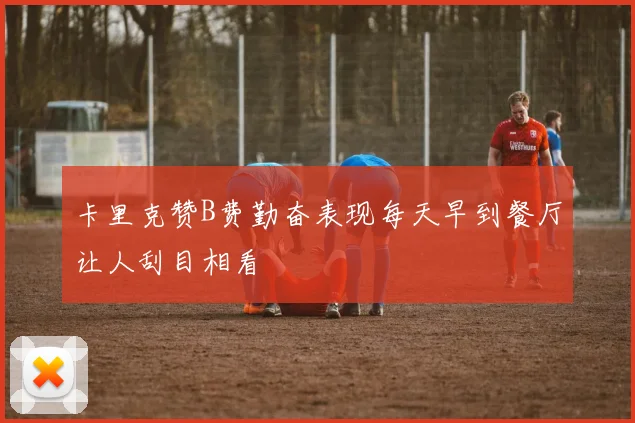 卡里克赞B费勤奋表现每天早到餐厅让人刮目相看