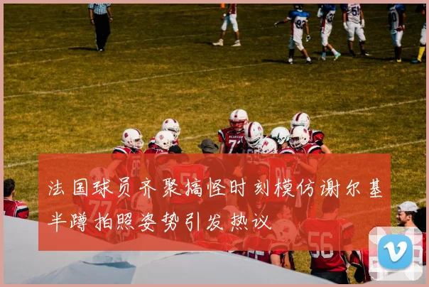 法国球员齐聚搞怪时刻模仿谢尔基半蹲拍照姿势引发热议